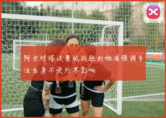 阿尔特塔谈曼城战胜利物浦强调专注自身不受外界影响
