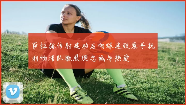 萨拉赫传射建功后向球迷致意手抚利物浦队徽展现忠诚与热爱